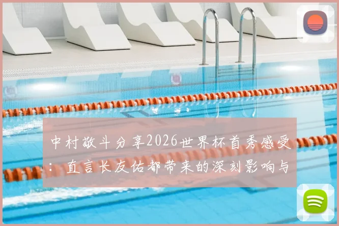 中村敬斗分享2026世界杯首秀感受：直言长友佑都带来的深刻影响与备战经验