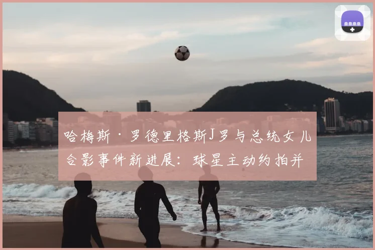 哈梅斯·罗德里格斯J罗与总统女儿合影事件新进展：球星主动约拍并赠球衣，展现超高情商获网友力挺