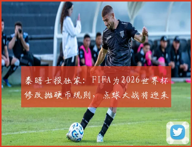 泰晤士报独家：FIFA为2026世界杯修改抛硬币规则，点球大战将迎来这些关键变化