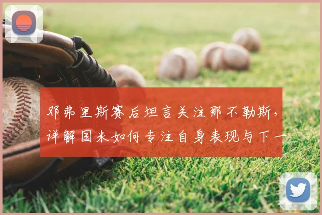 邓弗里斯赛后坦言关注那不勒斯，详解国米如何专注自身表现与下一场比赛备战