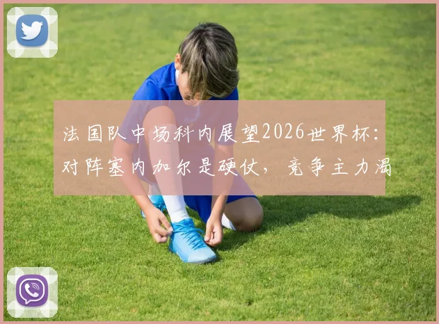 法国队中场科内展望2026世界杯:对阵塞内加尔是硬仗,竞争主力渴望更多出场时间