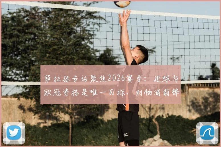 萨拉赫专访聚焦2026赛季：进球与欧冠资格是唯一目标，利物浦前锋展望未来征程