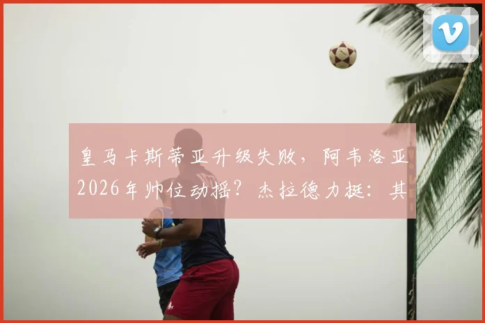 皇马卡斯蒂亚升级失败，阿韦洛亚2026年帅位动摇？杰拉德力挺：其执教表现已足够出色