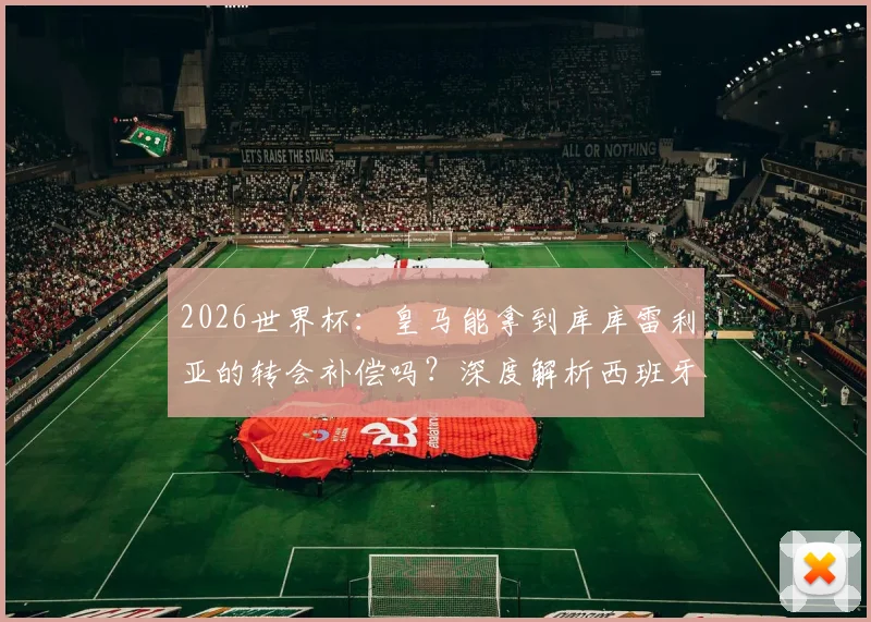 2026世界杯:皇马能拿到库库雷利亚的转会补偿吗?深度解析西班牙晋级淘汰赛的奖金条款