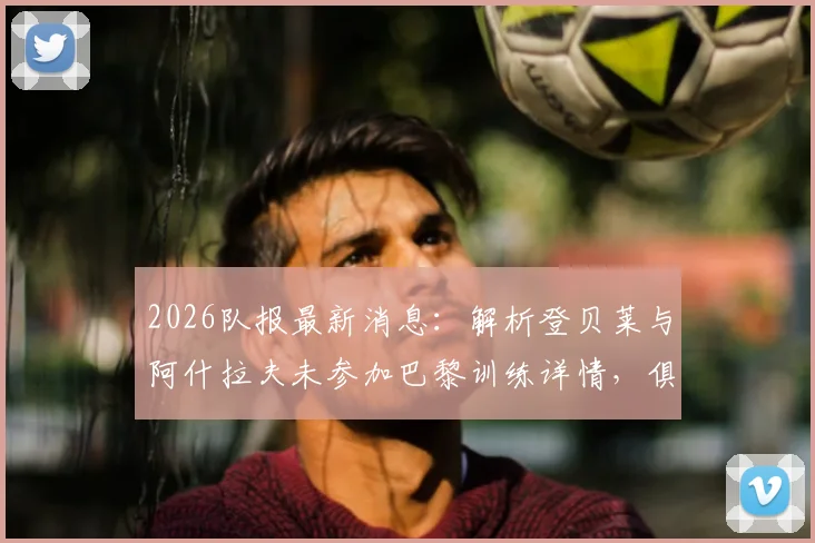 2026队报最新消息：解析登贝莱与阿什拉夫未参加巴黎训练详情，俱乐部对两人复出前景乐观