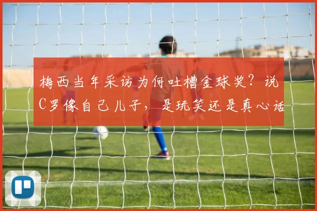 梅西当年采访为何吐槽金球奖?说C罗像自己儿子,是玩笑还是真心话(2026回顾)