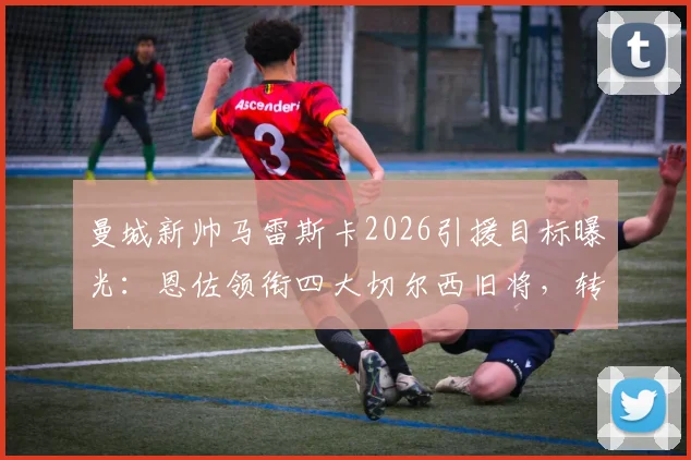 曼城新帅马雷斯卡2026引援目标曝光：恩佐领衔四大切尔西旧将，转会内幕解析