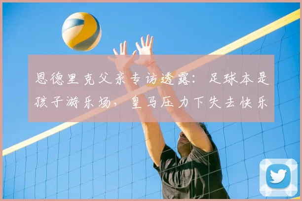 恩德里克父亲专访透露:足球本是孩子游乐场,皇马压力下失去快乐,转会里昂重拾激情!