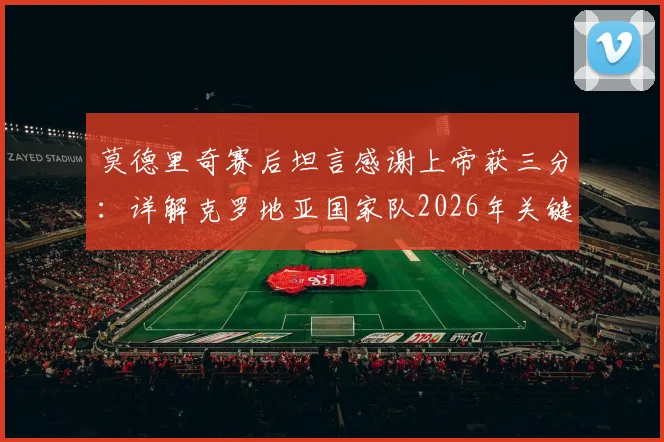 莫德里奇赛后坦言感谢上帝获三分：详解克罗地亚国家队2026年关键胜利及其深远影响
