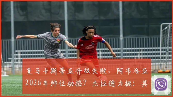 皇马卡斯蒂亚升级失败,阿韦洛亚2026年帅位动摇?杰拉德力挺:其执教表现已足够出色