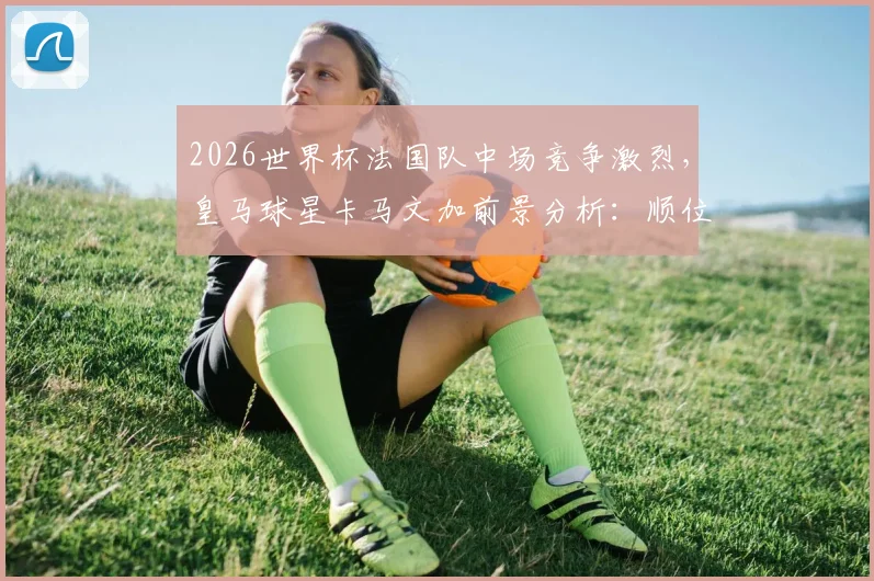 2026世界杯法国队中场竞争激烈，皇马球星卡马文加前景分析：顺位仅列第七恐无缘大名单
