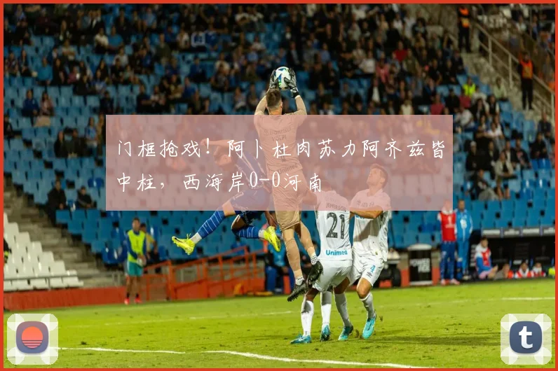 门框抢戏！阿卜杜肉苏力阿齐兹皆中柱，西海岸0-0河南