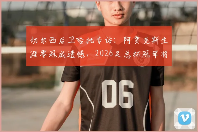 切尔西后卫哈托专访：阿贾克斯生涯零冠成遗憾，2026足总杯冠军将意义非凡