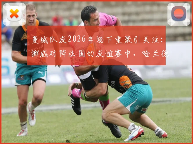 曼城队友2026年场下重聚引关注：挪威对阵法国的友谊赛中，哈兰德与谢尔基赛前亲密交流细节全回顾
