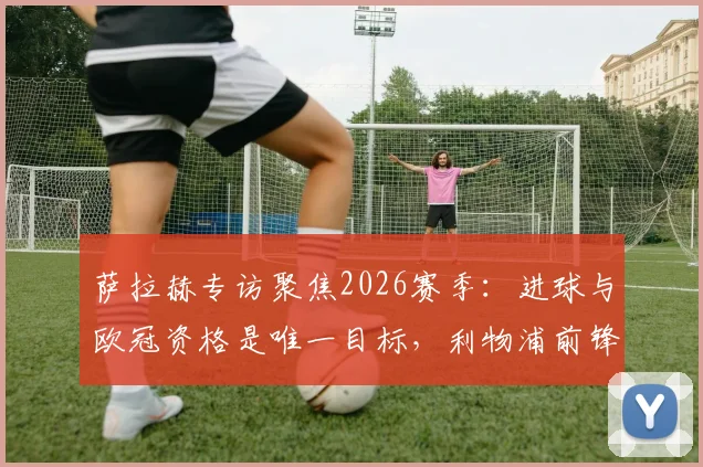 萨拉赫专访聚焦2026赛季:进球与欧冠资格是唯一目标,利物浦前锋展望未来征程