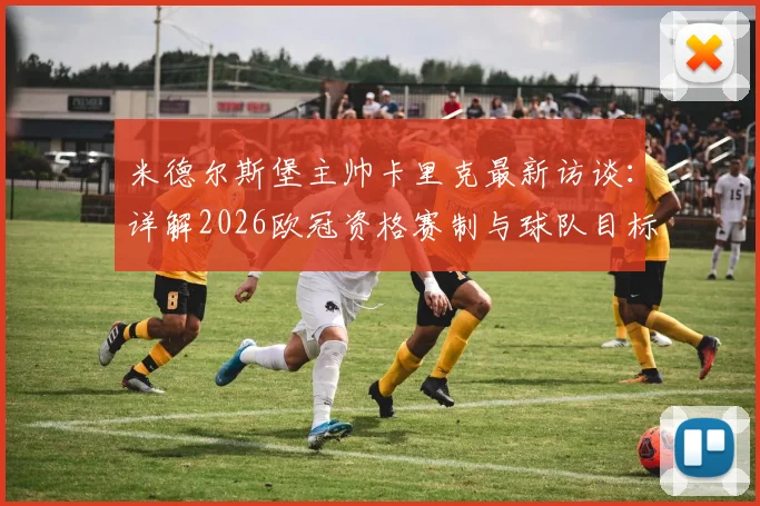 米德尔斯堡主帅卡里克最新访谈：详解2026欧冠资格赛制与球队目标，名额变动对战术布局影响几何？