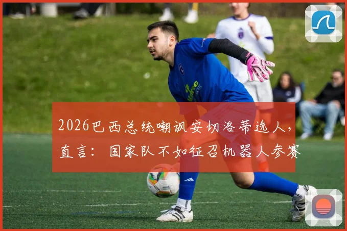 2026巴西总统嘲讽安切洛蒂选人,直言:国家队不如征召机器人参赛,引发足坛热议