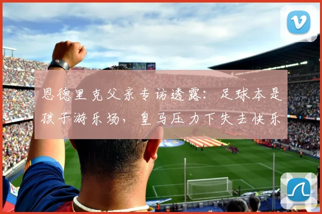恩德里克父亲专访透露:足球本是孩子游乐场,皇马压力下失去快乐,转会里昂重拾激情!