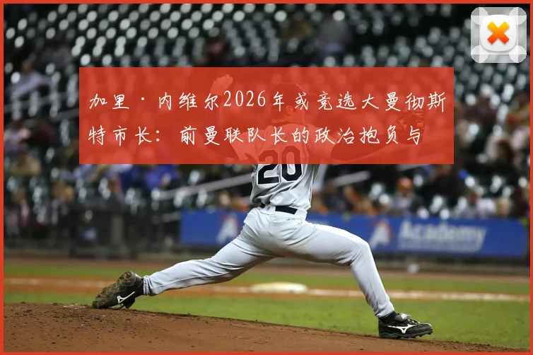 加里·内维尔2026年或竞选大曼彻斯特市长：前曼联队长的政治抱负与争议观点全解析