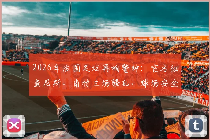 2026年法国足坛再响警钟：官方彻查尼斯、南特主场骚乱，球场安全与纪律处罚成焦点