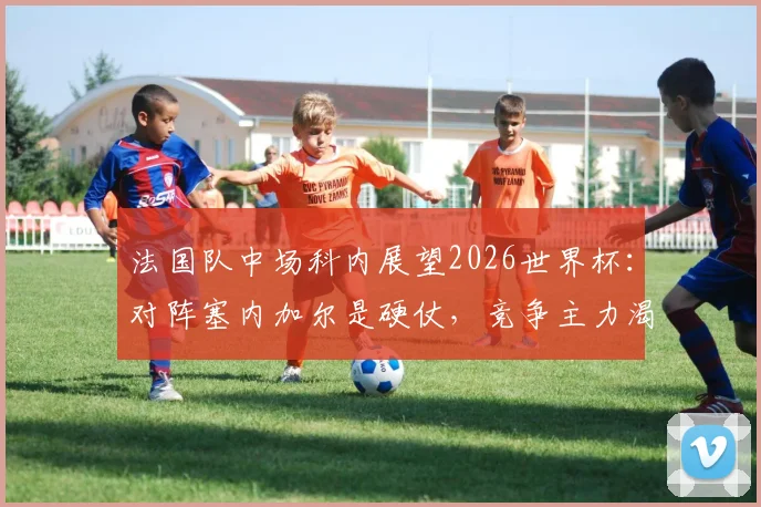 法国队中场科内展望2026世界杯：对阵塞内加尔是硬仗，竞争主力渴望更多出场时间