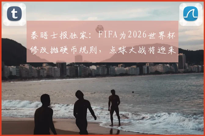 泰晤士报独家：FIFA为2026世界杯修改抛硬币规则，点球大战将迎来这些关键变化