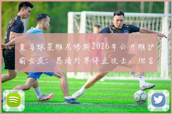 皇马球星维尼修斯2026年公开维护前女友:恳请外界停止攻击,坦言双方曾拥有美好过往,感情生活引热议