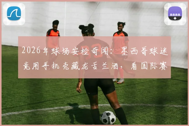 2026年球场安检奇闻:墨西哥球迷竟用手机壳藏龙舌兰酒,看国际赛事违禁品携带“骚操作”大全与最新安检规定