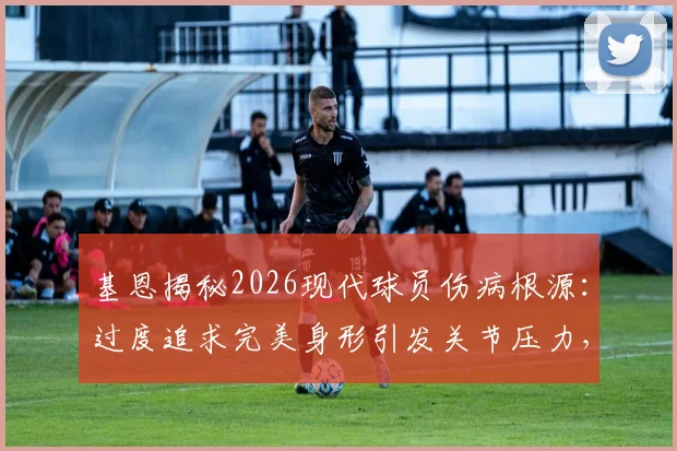基恩揭秘2026现代球员伤病根源:过度追求完美身形引发关节压力,训练模式急需调整方案盘点