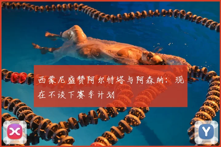 西蒙尼盛赞阿尔特塔与阿森纳:现在不谈下赛季计划