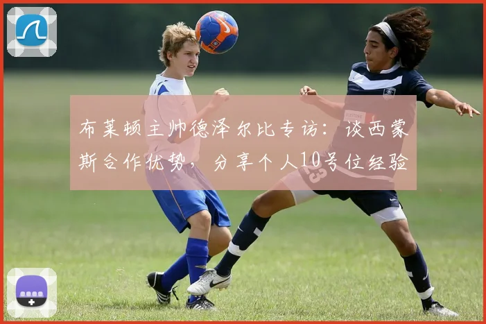 布莱顿主帅德泽尔比专访：谈西蒙斯合作优势，分享个人10号位经验对执教的影响，2026赛季前瞻