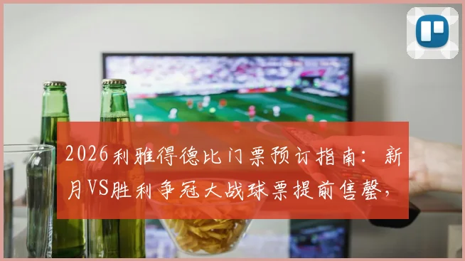 2026利雅得德比门票预订指南:新月VS胜利争冠大战球票提前售罄,附官方购票渠道与球迷观赛攻略