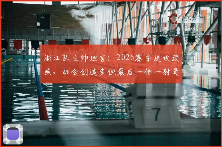浙江队主帅坦言:2026赛季进攻顽疾,机会创造多但最后一传一射是关键短板