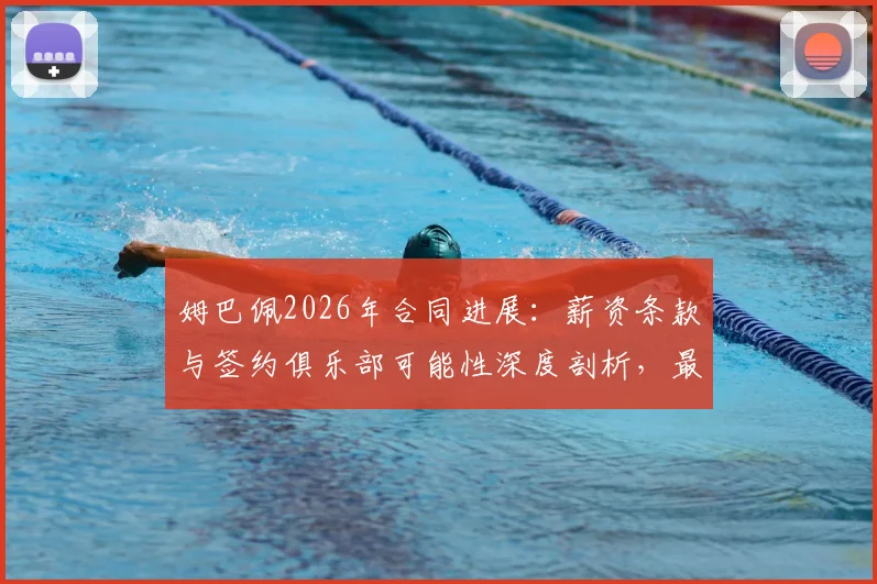 姆巴佩2026年合同进展：薪资条款与签约俱乐部可能性深度剖析，最新谈判已近完成