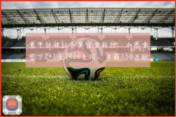 意甲劲旅拉齐奥官宣新帅:加图索签下2+1至2026合同,年薪150万欧元执教前景分析
