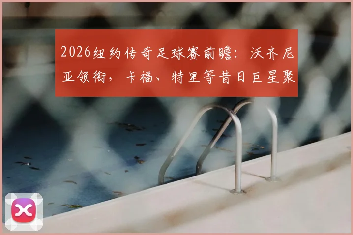 2026纽约传奇足球赛前瞻:沃齐尼亚领衔,卡福、特里等昔日巨星聚首,观赛购票全攻略