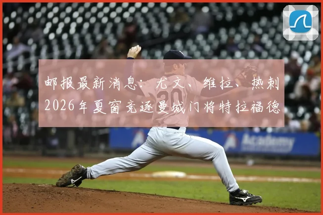 邮报最新消息:尤文、维拉、热刺2026年夏窗竞逐曼城门将特拉福德,其转会费与未来发展深度解析