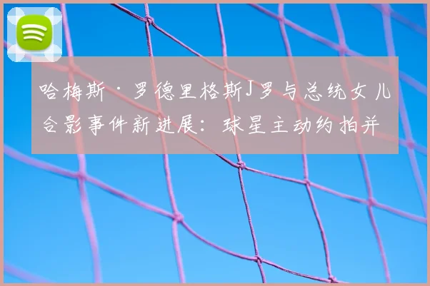 哈梅斯·罗德里格斯J罗与总统女儿合影事件新进展:球星主动约拍并赠球衣,展现超高情商获网友力挺