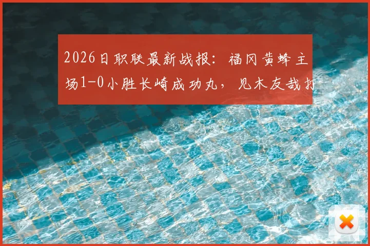 2026日职联最新战报：福冈黄蜂主场1-0小胜长崎成功丸，见木友哉打入致胜球关键解读