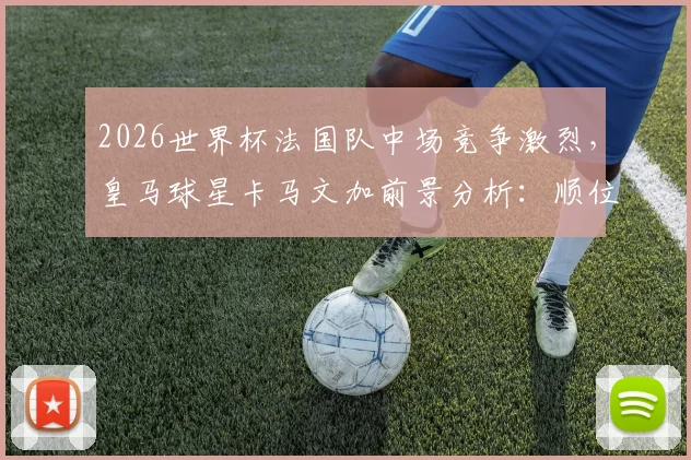 2026世界杯法国队中场竞争激烈，皇马球星卡马文加前景分析：顺位仅列第七恐无缘大名单
