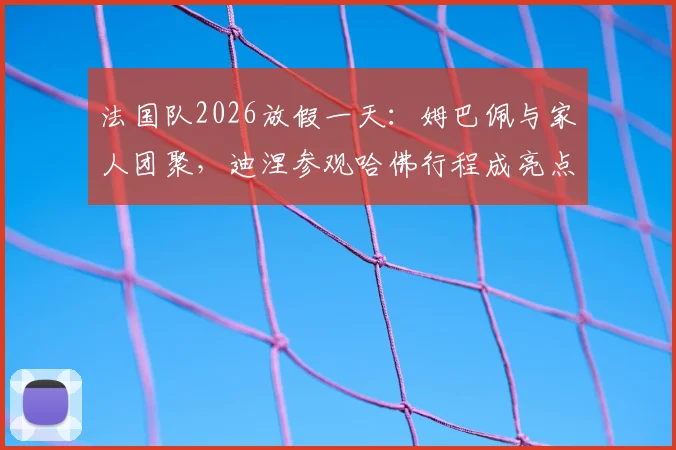 法国队2026放假一天:姆巴佩与家人团聚,迪涅参观哈佛行程成亮点