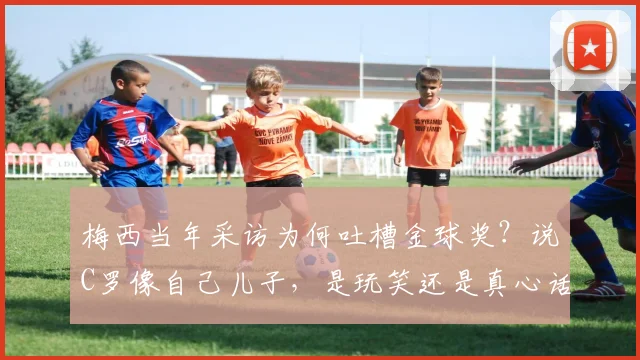 梅西当年采访为何吐槽金球奖？说C罗像自己儿子，是玩笑还是真心话（2026回顾）