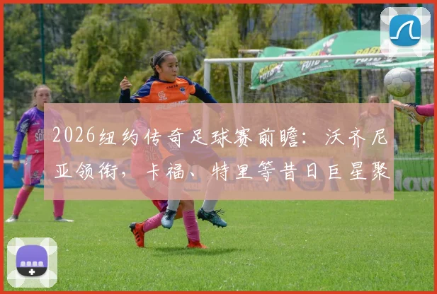 2026纽约传奇足球赛前瞻：沃齐尼亚领衔，卡福、特里等昔日巨星聚首，观赛购票全攻略