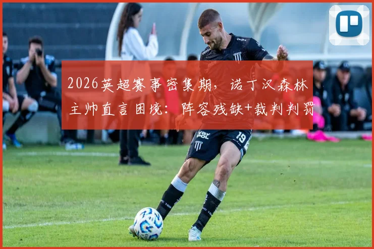 2026英超赛事密集期，诺丁汉森林主帅直言困境：阵容残缺+裁判判罚成双重考验，球队如何破局？