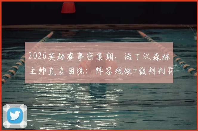 2026英超赛事密集期，诺丁汉森林主帅直言困境：阵容残缺+裁判判罚成双重考验，球队如何破局？