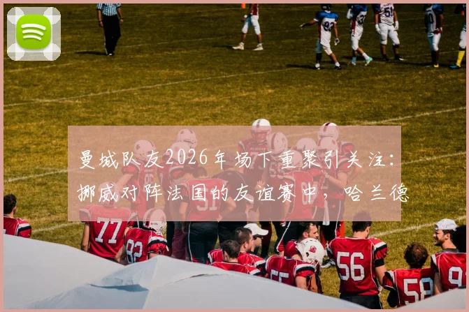 曼城队友2026年场下重聚引关注：挪威对阵法国的友谊赛中，哈兰德与谢尔基赛前亲密交流细节全回顾