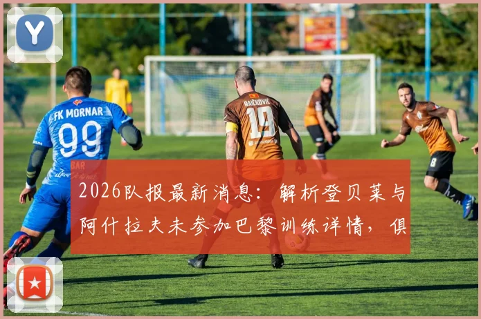 2026队报最新消息：解析登贝莱与阿什拉夫未参加巴黎训练详情，俱乐部对两人复出前景乐观