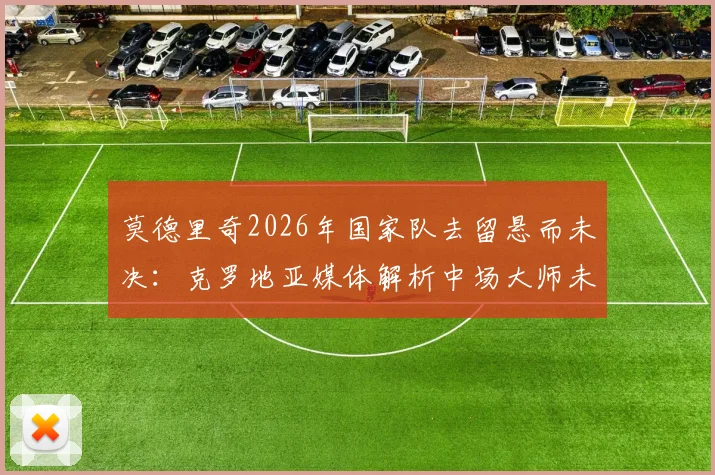 莫德里奇2026年国家队去留悬而未决：克罗地亚媒体解析中场大师未来，球队变革应有长远规划