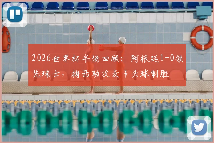2026世界杯半场回顾:阿根廷1-0领先瑞士,梅西助攻麦卡头球制胜