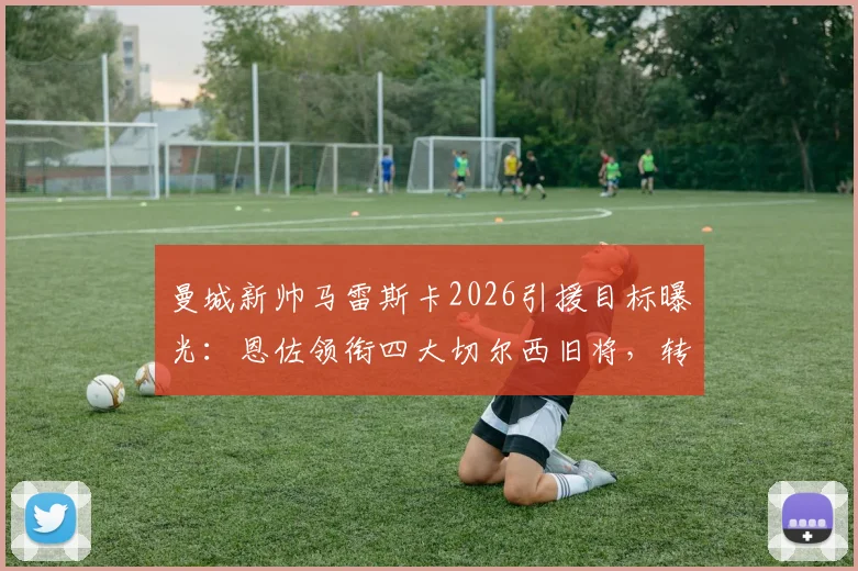 曼城新帅马雷斯卡2026引援目标曝光:恩佐领衔四大切尔西旧将,转会内幕解析